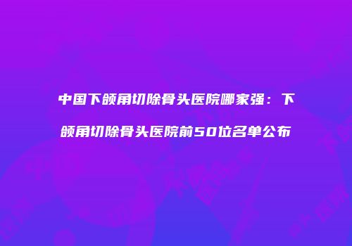 中国下颌角切除骨头医院哪家强:下颌角切除骨头医院前50位名单公布