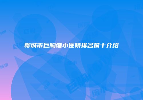 聊城市巨胸缩小医院排名前十介绍