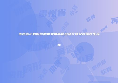 贵州省小耳畸形肋骨软骨再造价格行情及医院医生推荐