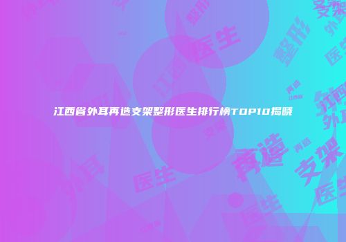 江西省外耳再造支架整形医生排行榜TOP10揭晓