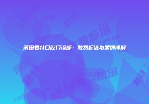 莆田君特口腔门诊部:收费标准与案例详解