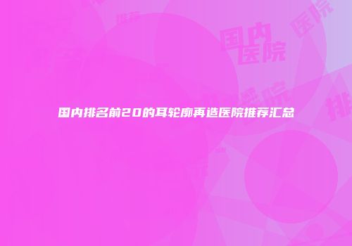 国内排名前20的耳轮廓再造医院推荐汇总