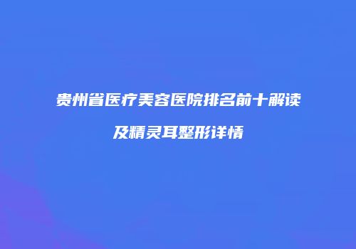 贵州省医疗美容医院排名前十解读及精灵耳整形详情