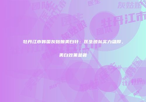 牡丹江市韩国灰姑娘美白针：医生团队实力雄厚，美白效果显著