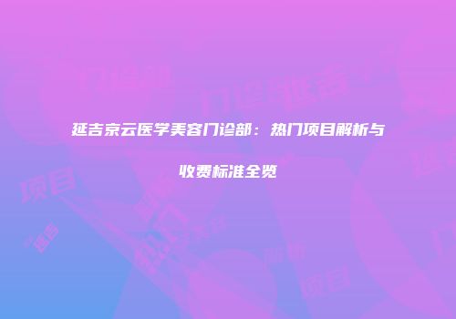 延吉京云医学美容门诊部:热门项目解析与收费标准全览