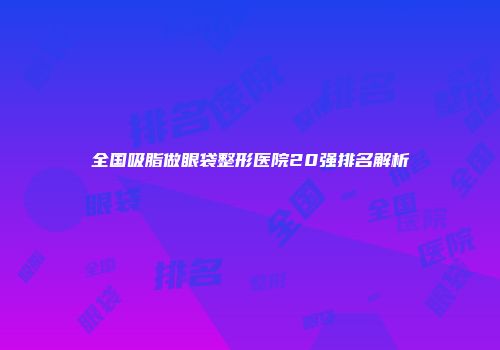 全国吸脂做眼袋整形医院20强排名解析