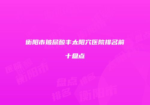 衡阳市玻尿酸丰太阳穴医院排名前十盘点