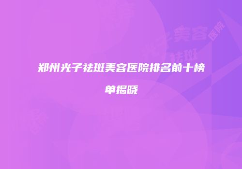 郑州光子祛斑美容医院排名前十榜单揭晓