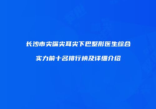 长沙市尖嘴尖耳尖下巴整形医生综合实力前十名排行榜及详细介绍