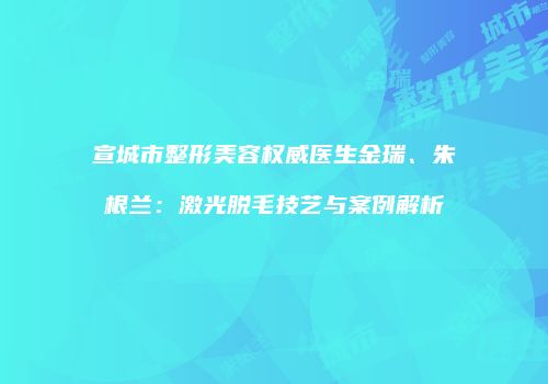 宣城市整形美容权威医生金瑞、朱根兰:激光脱毛技艺与案例解析
