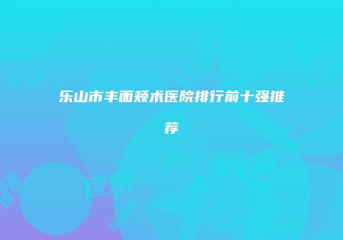 乐山市丰面颊术医院排行前十强推荐