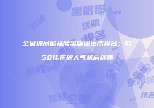 全国玻尿酸祛除黑眼圈医院排名:前50佳正规人气机构推荐