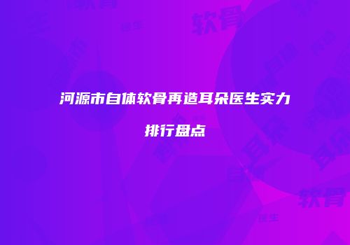 河源市自体软骨再造耳朵医生实力排行盘点