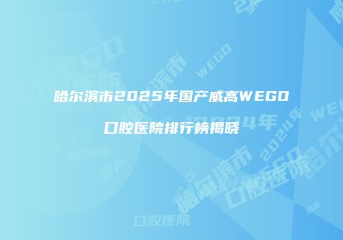 哈尔滨市2025年国产威高WEGO口腔医院排行榜揭晓