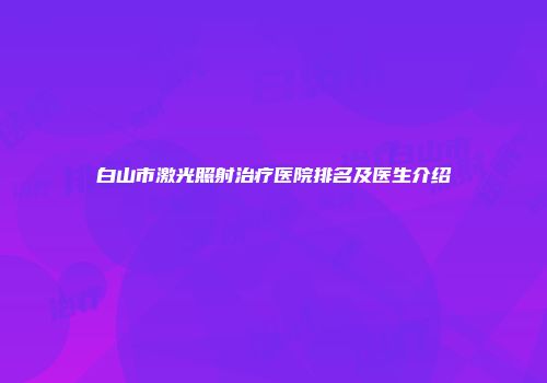 白山市激光照射治疗医院排名及医生介绍