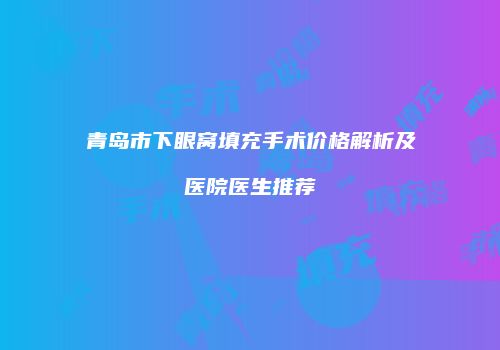 青岛市下眼窝填充手术价格解析及医院医生推荐