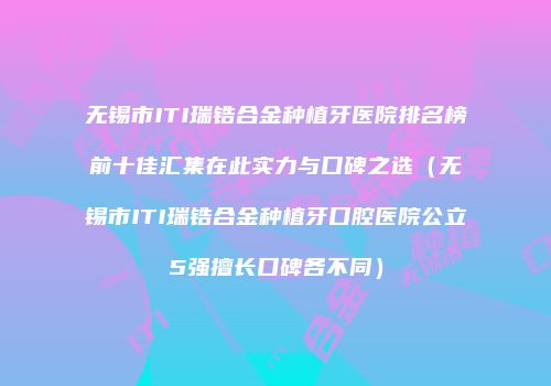 无锡市ITI瑞锆合金种植牙医院排名榜前十佳汇集在此实力与口碑之选（无锡市ITI瑞锆合金种植牙口腔医院公立5强擅长口碑各不同）