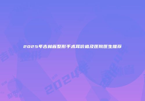 2025年吉林省整形手术耳价格及医院医生推荐