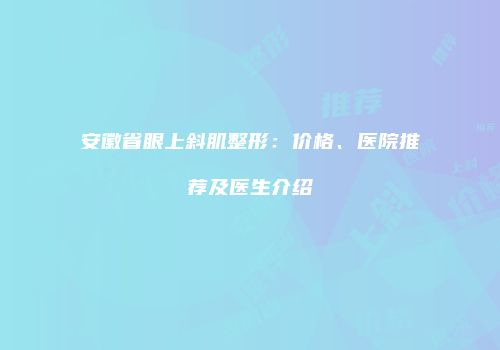 安徽省眼上斜肌整形：价格、医院推荐及医生介绍
