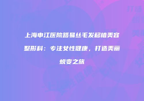 上海申江医院路易丝毛发移植美容整形科：专注女性健康，打造美丽蜕变之旅