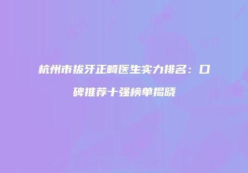 杭州市拔牙正畸医生实力排名：口碑推荐十强榜单揭晓