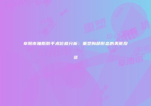 阜阳市抽脂肪手术价格分析：重塑胸部形态的美丽投资