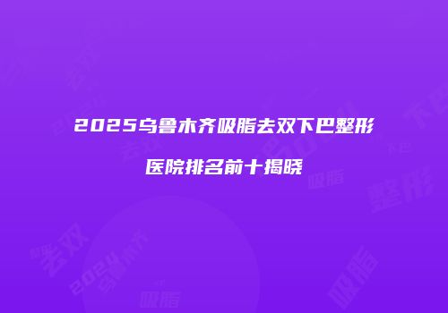 2025乌鲁木齐吸脂去双下巴整形医院排名前十揭晓