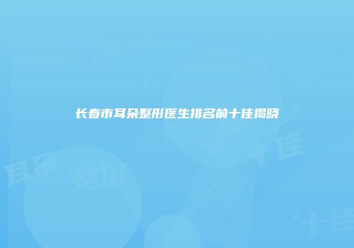 长春市耳朵整形医生排名前十佳揭晓