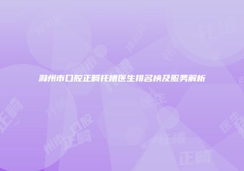 滁州市口腔正畸托槽医生排名榜及服务解析