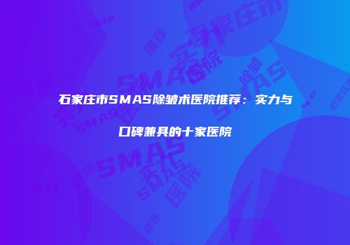 石家庄市SMAS除皱术医院推荐:实力与口碑兼具的十家医院