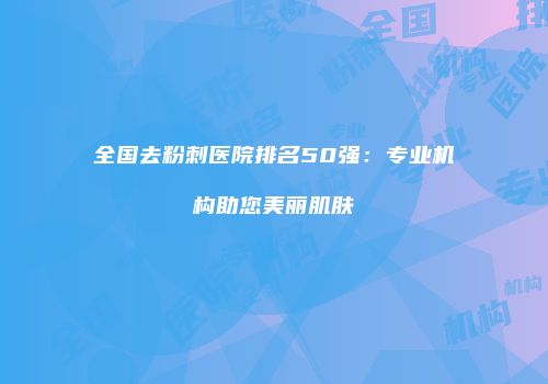 全国去粉刺医院排名50强：专业机构助您美丽肌肤