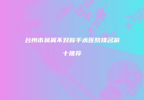 台州市鼻翼不对称手术医院排名前十推荐