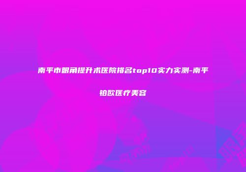 南平市眼角提升术医院排名top10实力实测-南平铂欧医疗美容