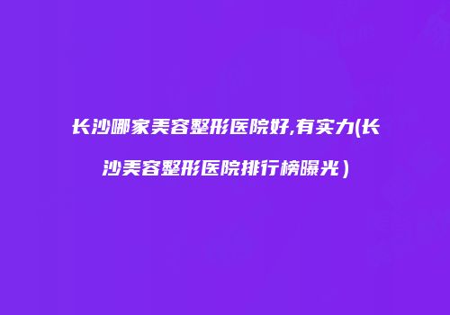 长沙哪家美容整形医院好,有实力(长沙美容整形医院排行榜曝光)
