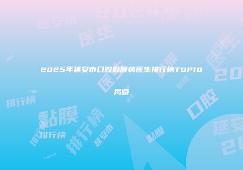 2025年延安市口腔黏膜病医生排行榜TOP10揭晓