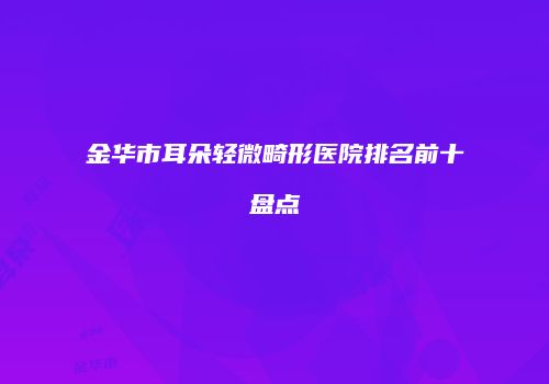 金华市耳朵轻微畸形医院排名前十盘点