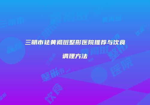 三明市祛黄褐斑整形医院推荐与饮食调理方法