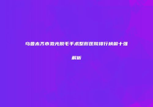 乌鲁木齐市激光脱毛手术整形医院排行榜前十强解析