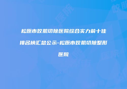 松原市咬肌切除医院综合实力前十佳排名榜汇总公示-松原市咬肌切除整形医院