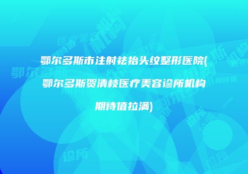 鄂尔多斯市注射祛抬头纹整形医院(鄂尔多斯贺清枝医疗美容诊所机构期待值拉满)