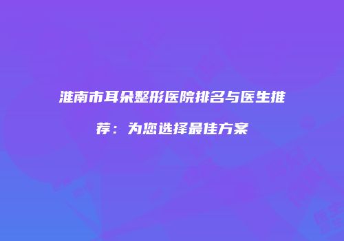 淮南市耳朵整形医院排名与医生推荐：为您选择最佳方案