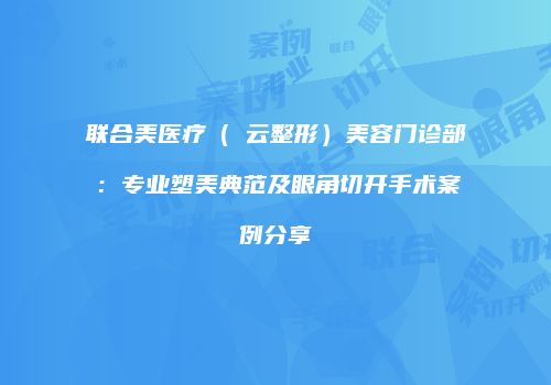 联合美医疗(琇云整形)美容门诊部:专业塑美典范及眼角切开手术案例分享
