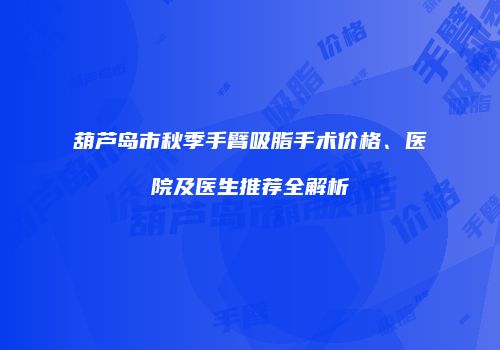葫芦岛市秋季手臂吸脂手术价格、医院及医生推荐全解析