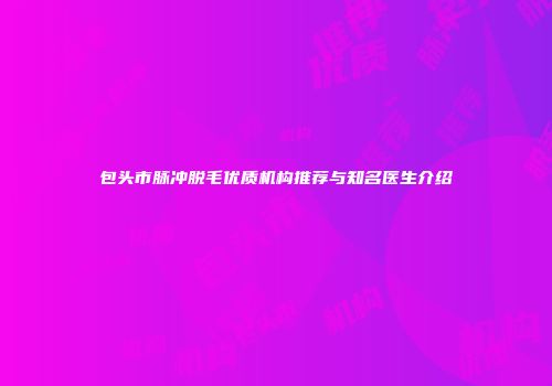 包头市脉冲脱毛优质机构推荐与知名医生介绍