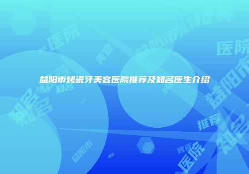 益阳市烤瓷牙美容医院推荐及知名医生介绍