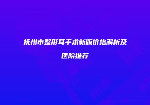 抚州市整形耳手术新版价格解析及医院推荐