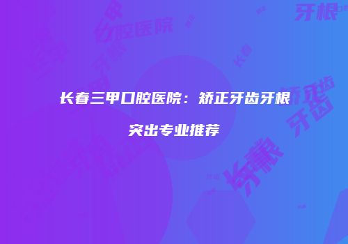 长春三甲口腔医院：矫正牙齿牙根突出专业推荐