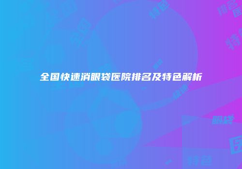 全国快速消眼袋医院排名及特色解析