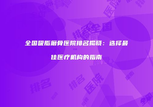 全国吸脂磨骨医院排名揭晓：选择最佳医疗机构的指南