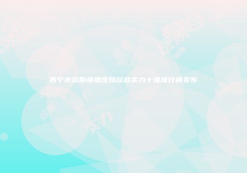 西宁市溶脂瘦腿医院综合实力十强排行榜发布